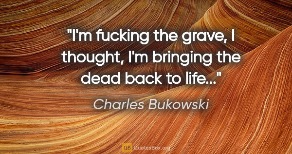 Charles Bukowski quote: "I'm fucking the grave, I thought, I'm bringing the dead back..."
