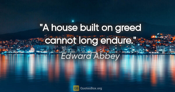 Edward Abbey quote: "A house built on greed cannot long endure."