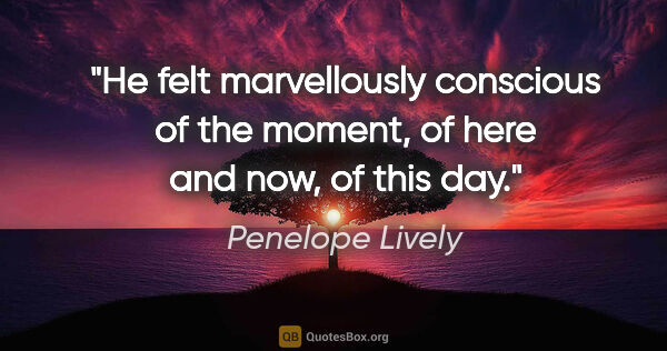 Penelope Lively quote: "He felt marvellously conscious of the moment, of here and now,..."