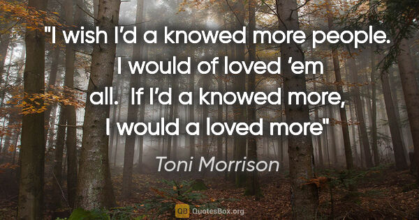 Toni Morrison quote: "I wish I’d a knowed more people.  I would of loved ‘em all. ..."