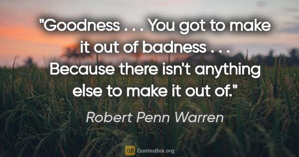 Robert Penn Warren quote: "Goodness . . . You got to make it out of badness . . . Because..."
