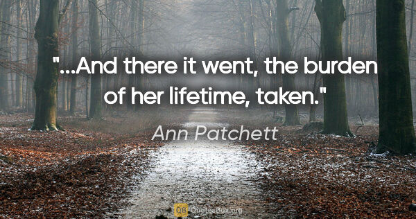 Ann Patchett quote: "...And there it went, the burden of her lifetime, taken."