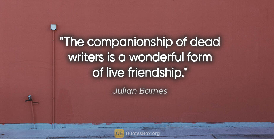 Julian Barnes quote: "The companionship of dead writers is a wonderful form of live..."