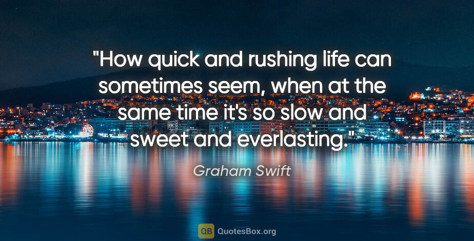 Graham Swift quote: "How quick and rushing life can sometimes seem, when at the..."