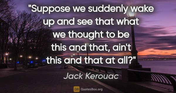 Jack Kerouac quote: "Suppose we suddenly wake up and see that what we thought to be..."