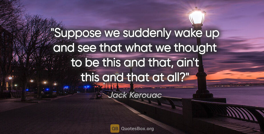 Jack Kerouac quote: "Suppose we suddenly wake up and see that what we thought to be..."