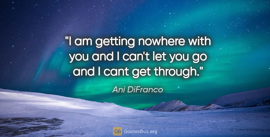 Ani DiFranco quote: "I am getting nowhere with you and I can't let you go and I..."