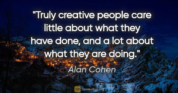 Alan Cohen quote: "Truly creative people care little about what they have done,..."