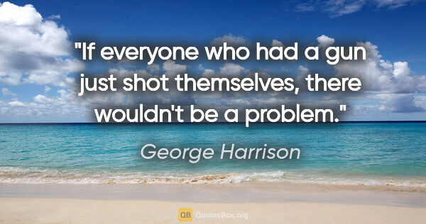 George Harrison quote: "If everyone who had a gun just shot themselves, there wouldn't..."
