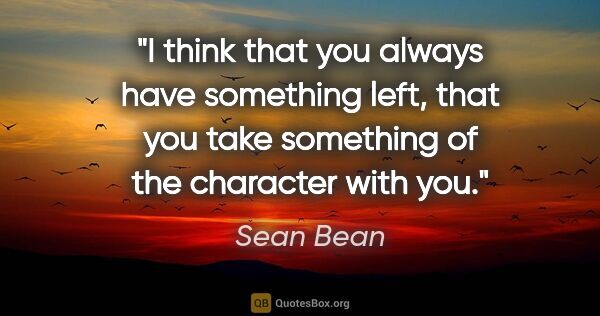 Sean Bean quote: "I think that you always have something left, that you take..."