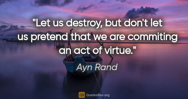 Ayn Rand quote: "Let us destroy, but don't let us pretend that we are commiting..."