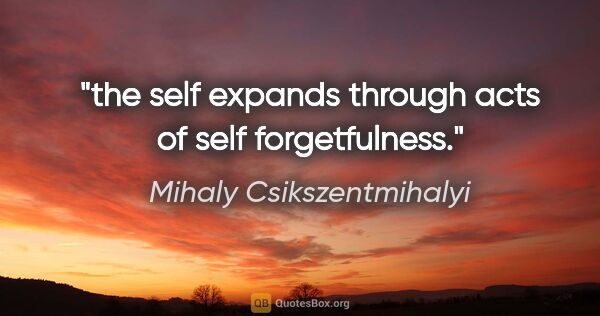 Mihaly Csikszentmihalyi quote: "the self expands through acts of self forgetfulness."