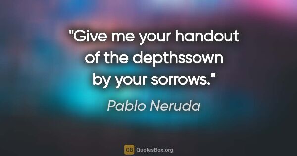 Pablo Neruda quote: "Give me your handout of the depthssown by your sorrows."