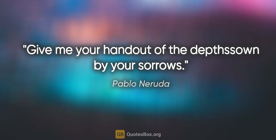 Pablo Neruda quote: "Give me your handout of the depthssown by your sorrows."