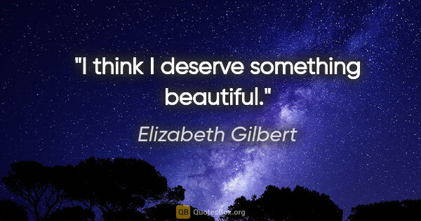 Elizabeth Gilbert quote: "I think I deserve something beautiful."