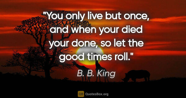 B. B. King quote: "You only live but once, and when your died your done, so let..."