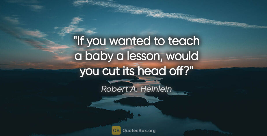 Robert A. Heinlein quote: "If you wanted to teach a baby a lesson, would you cut its head..."