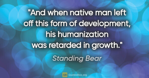 Standing Bear quote: "And when native man left off this form of development, his..."