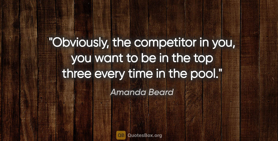 Amanda Beard quote: "Obviously, the competitor in you, you want to be in the top..."