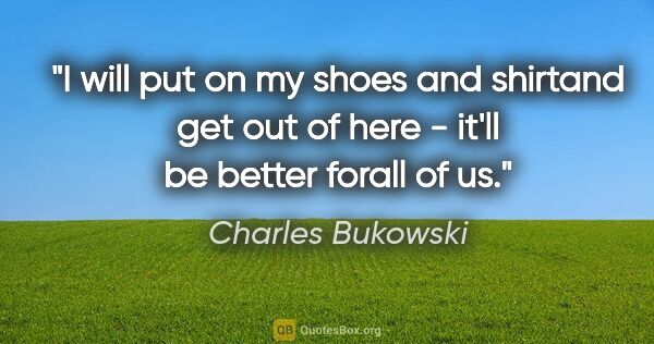 Charles Bukowski quote: "I will put on my shoes and shirtand get out of here - it'll be..."