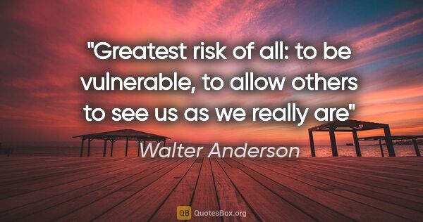 Walter Anderson quote: "Greatest risk of all: to be vulnerable, to allow others to see..."