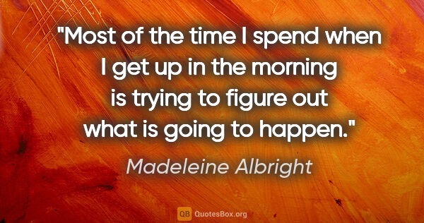 Madeleine Albright quote: "Most of the time I spend when I get up in the morning is..."