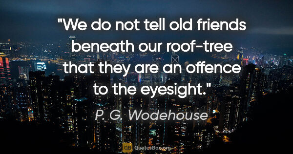 P. G. Wodehouse quote: "We do not tell old friends beneath our roof-tree that they are..."