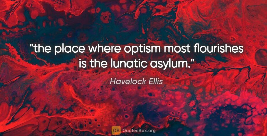 Havelock Ellis quote: "the place where optism most flourishes is the lunatic asylum."