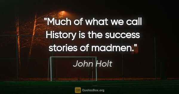 John Holt quote: "Much of what we call History is the success stories of madmen."