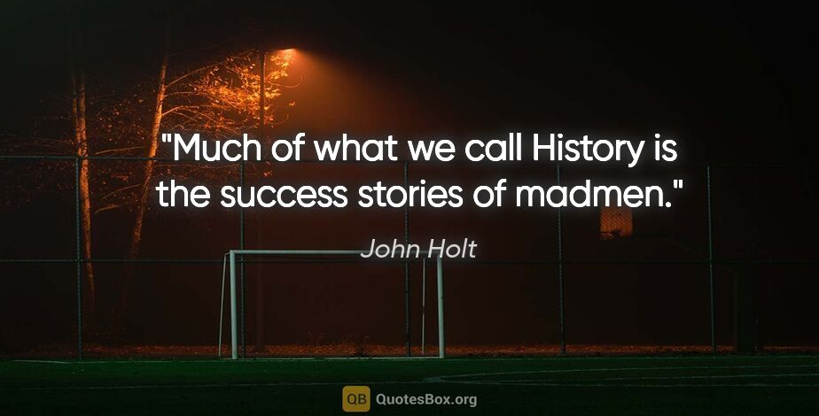 John Holt quote: "Much of what we call History is the success stories of madmen."