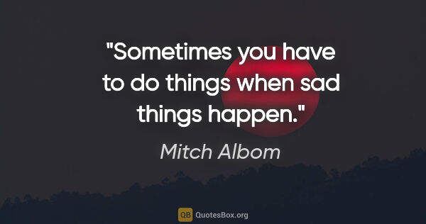 Mitch Albom quote: "Sometimes you have to do things when sad things happen."