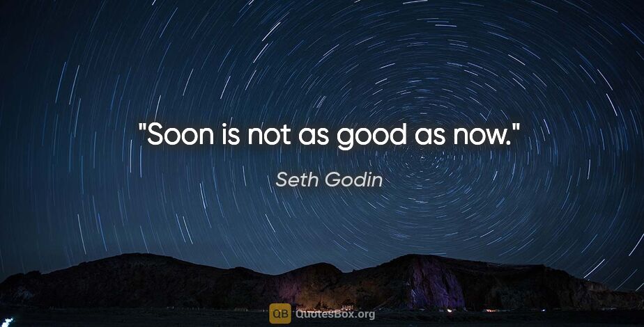 Seth Godin quote: "Soon is not as good as now."