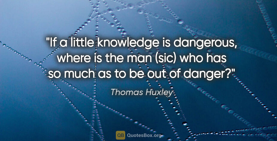 Thomas Huxley quote: "If a little knowledge is dangerous, where is the man (sic) who..."