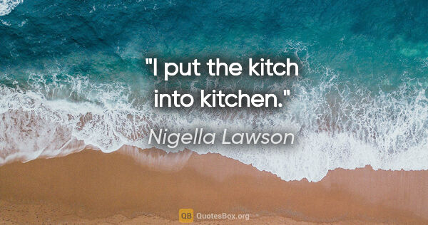 Nigella Lawson quote: "I put the kitch into kitchen."