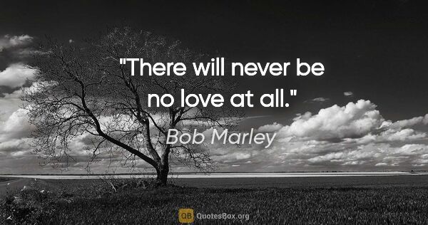 Bob Marley quote: "There will never be no love at all."