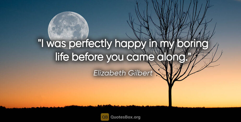 Elizabeth Gilbert quote: "I was perfectly happy in my boring life before you came along."