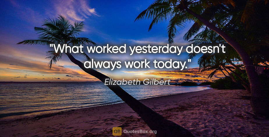 Elizabeth Gilbert quote: "What worked yesterday doesn't always work today."