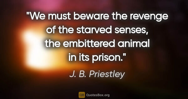 J. B. Priestley quote: "We must beware the revenge of the starved senses, the..."