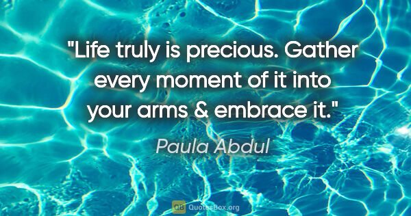 Paula Abdul quote: "Life truly is precious. Gather every moment of it into your..."