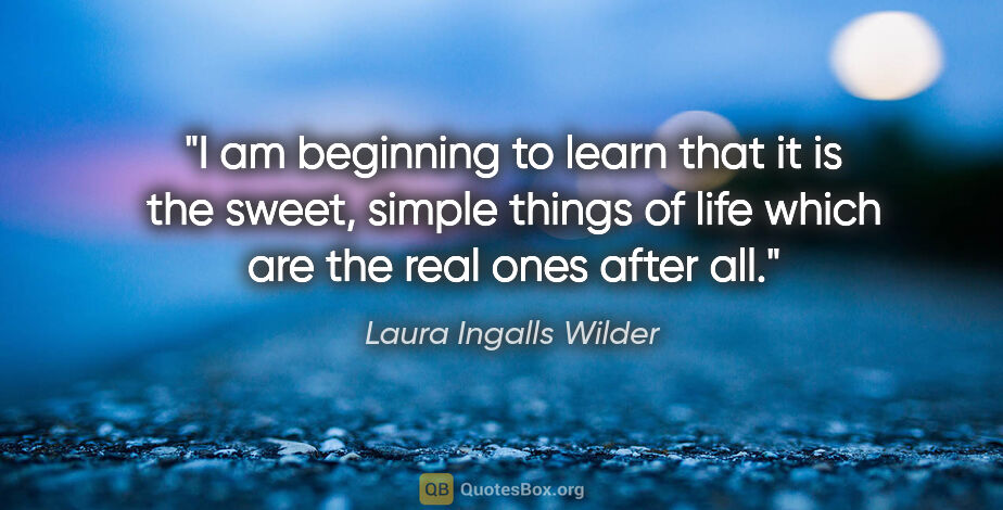 Laura Ingalls Wilder quote: "I am beginning to learn that it is the sweet, simple things of..."