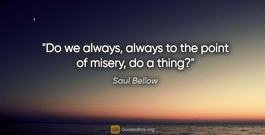 Saul Bellow quote: "Do we always, always to the point of misery, do a thing?"
