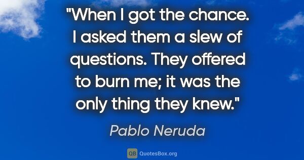 Pablo Neruda quote: "When I got the chance. I asked them a slew of questions. They..."