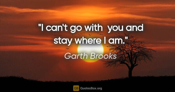 Garth Brooks quote: "I can't go with  you and stay where I am."