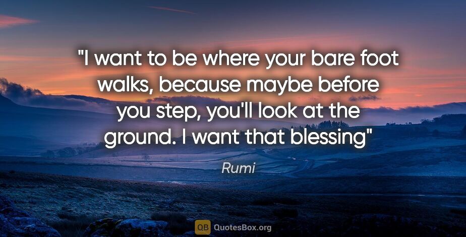 Rumi quote: "I want to be where your bare foot walks, because maybe before..."