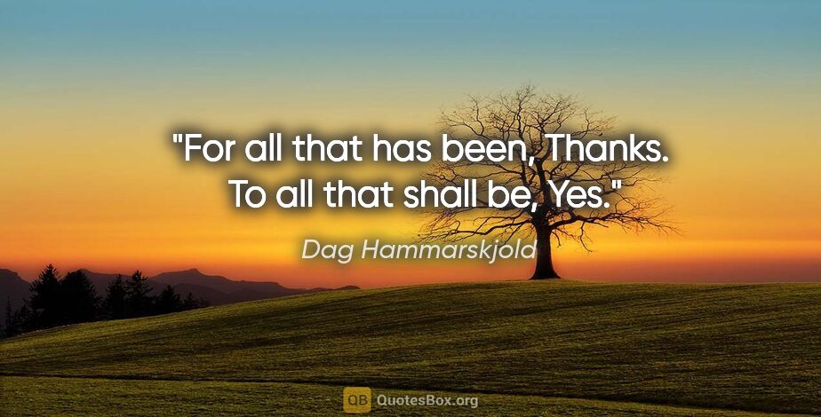 Dag Hammarskjold quote: "For all that has been, Thanks.  To all that shall be, Yes."