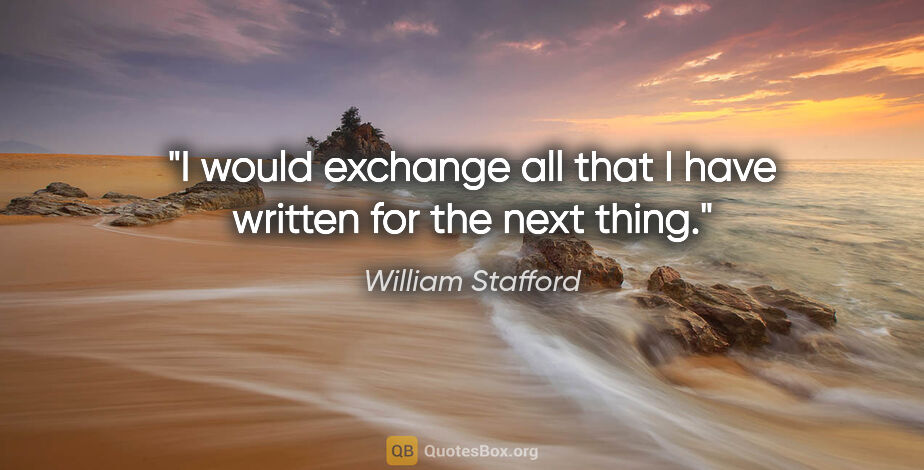 William Stafford quote: "I would exchange all that I have written for the next thing."