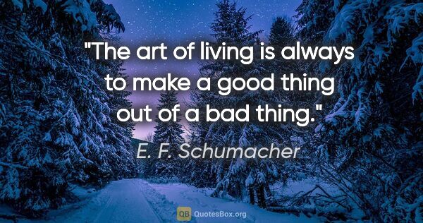 E. F. Schumacher quote: "The art of living is always to make a good thing out of a bad..."