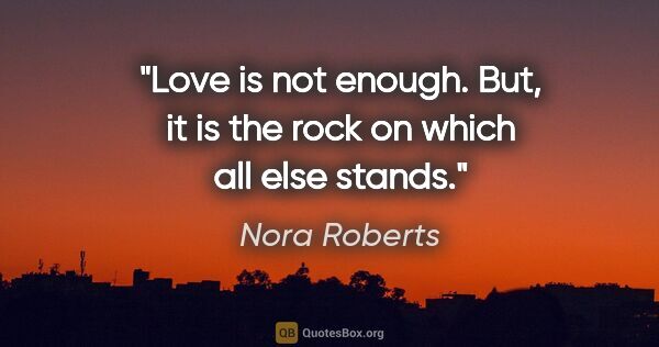 Nora Roberts quote: "Love is not enough. But, it is the rock on which all else stands."