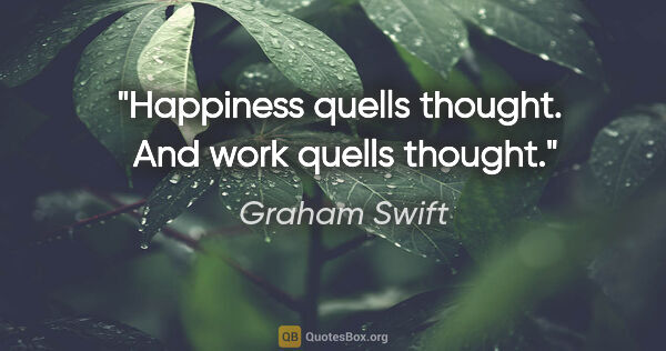 Graham Swift quote: "Happiness quells thought.  And work quells thought."