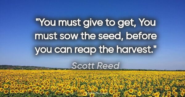 Scott Reed quote: "You must give to get, You must sow the seed, before you can..."